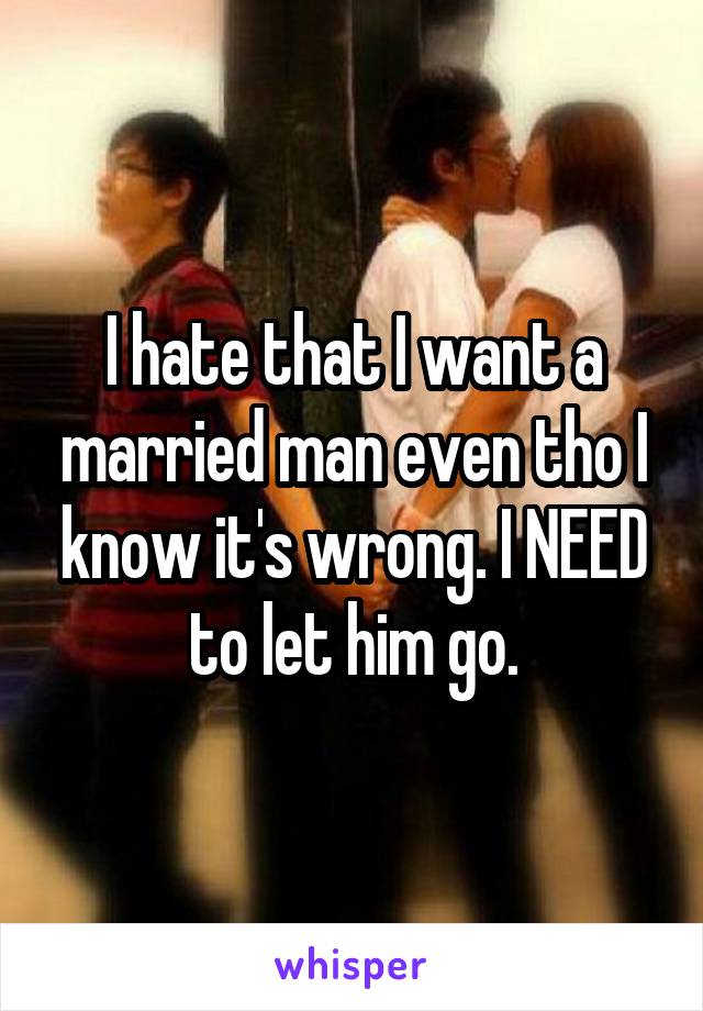 I hate that I want a married man even tho I know it's wrong. I NEED to let him go.