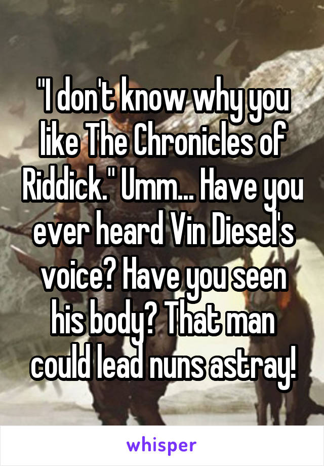 "I don't know why you like The Chronicles of Riddick." Umm... Have you ever heard Vin Diesel's voice? Have you seen his body? That man could lead nuns astray!