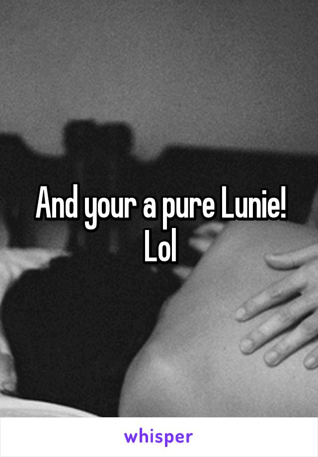 And your a pure Lunie! Lol