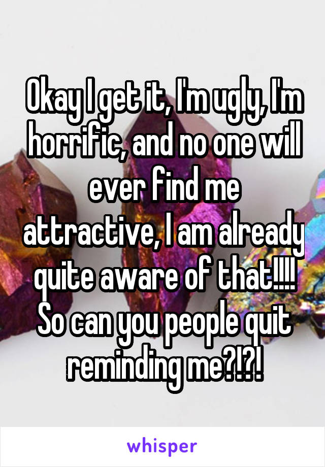 Okay I get it, I'm ugly, I'm horrific, and no one will ever find me attractive, I am already quite aware of that!!!! So can you people quit reminding me?!?!