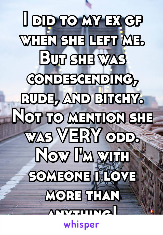 I did to my ex gf when she left me. But she was condescending, rude, and bitchy. Not to mention she was VERY odd. Now I'm with someone i love more than anything!