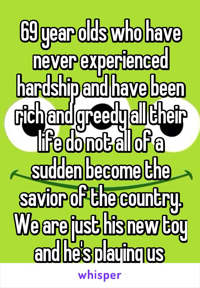 69 year olds who have never experienced hardship and have been rich and greedy all their life do not all of a sudden become the savior of the country. We are just his new toy and he's playing us 