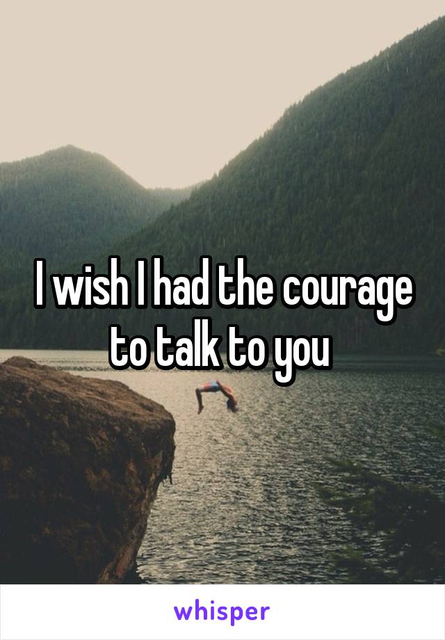 I wish I had the courage to talk to you 