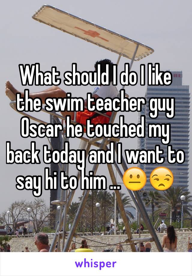 What should I do I like the swim teacher guy Oscar he touched my back today and I want to say hi to him ...😐😒