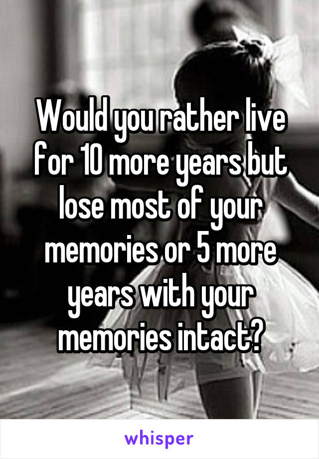 Would you rather live for 10 more years but lose most of your memories or 5 more years with your memories intact?