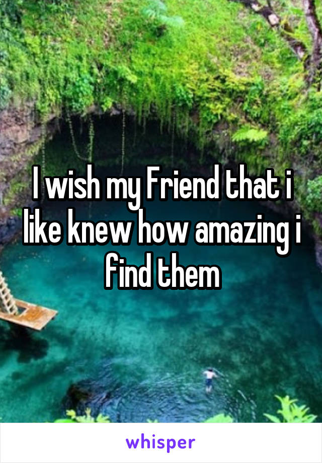 I wish my Friend that i like knew how amazing i find them