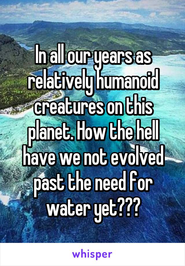 In all our years as relatively humanoid creatures on this planet. How the hell have we not evolved past the need for water yet???