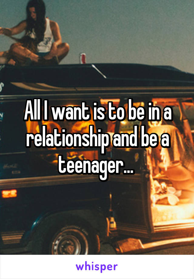 All I want is to be in a relationship and be a teenager... 