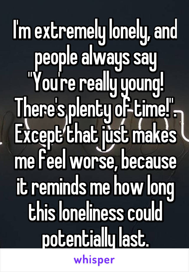 I'm extremely lonely, and people always say "You're really young! There's plenty of time!". Except that just makes me feel worse, because it reminds me how long this loneliness could potentially last.