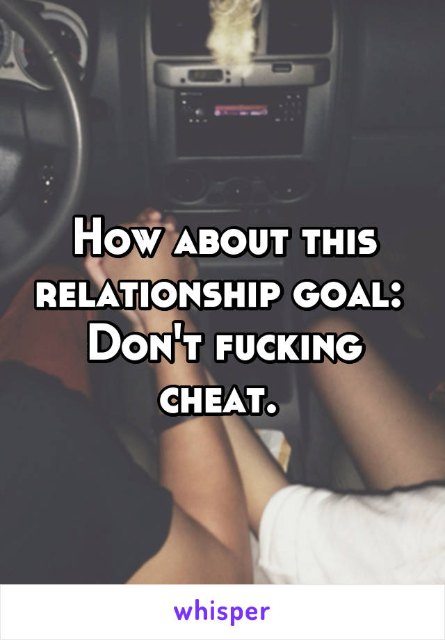 How about this relationship goal: 
Don't fucking cheat. 