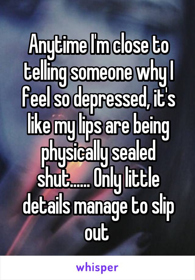 Anytime I'm close to telling someone why I feel so depressed, it's like my lips are being physically sealed shut...... Only little details manage to slip out 