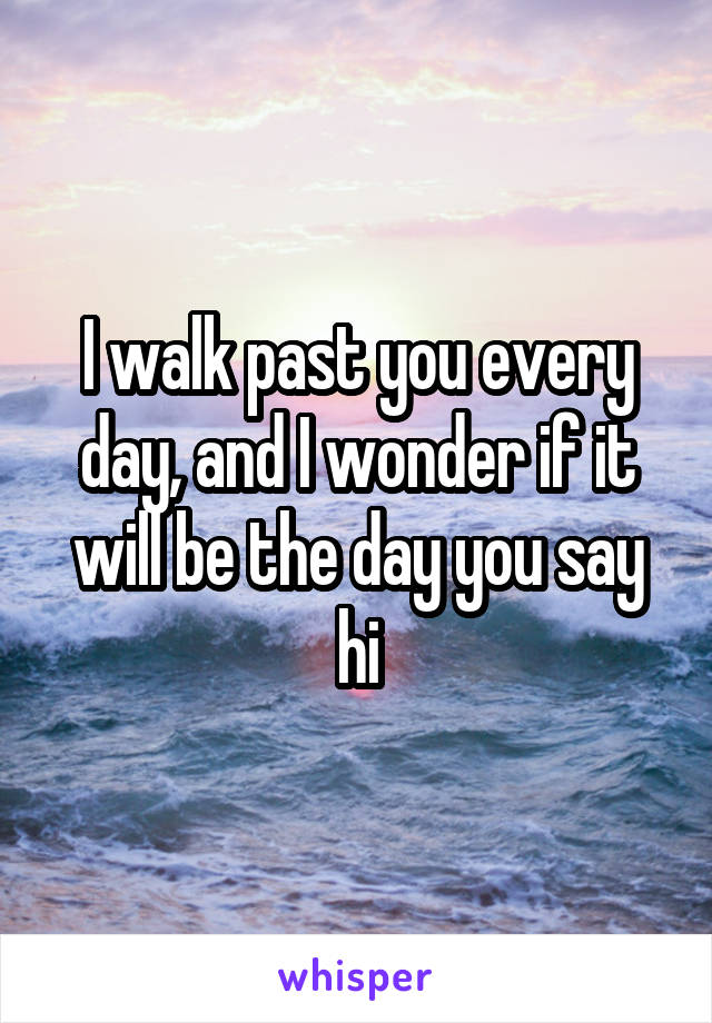 I walk past you every day, and I wonder if it will be the day you say hi