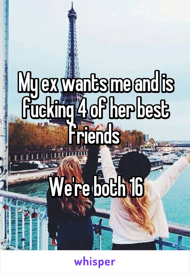My ex wants me and is fucking 4 of her best friends 

We're both 16