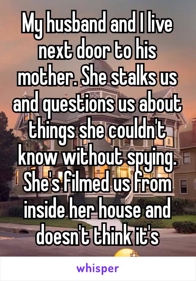 My husband and I live next door to his mother. She stalks us and questions us about things she couldn't know without spying. She's filmed us from inside her house and doesn't think it's wrong. 😡