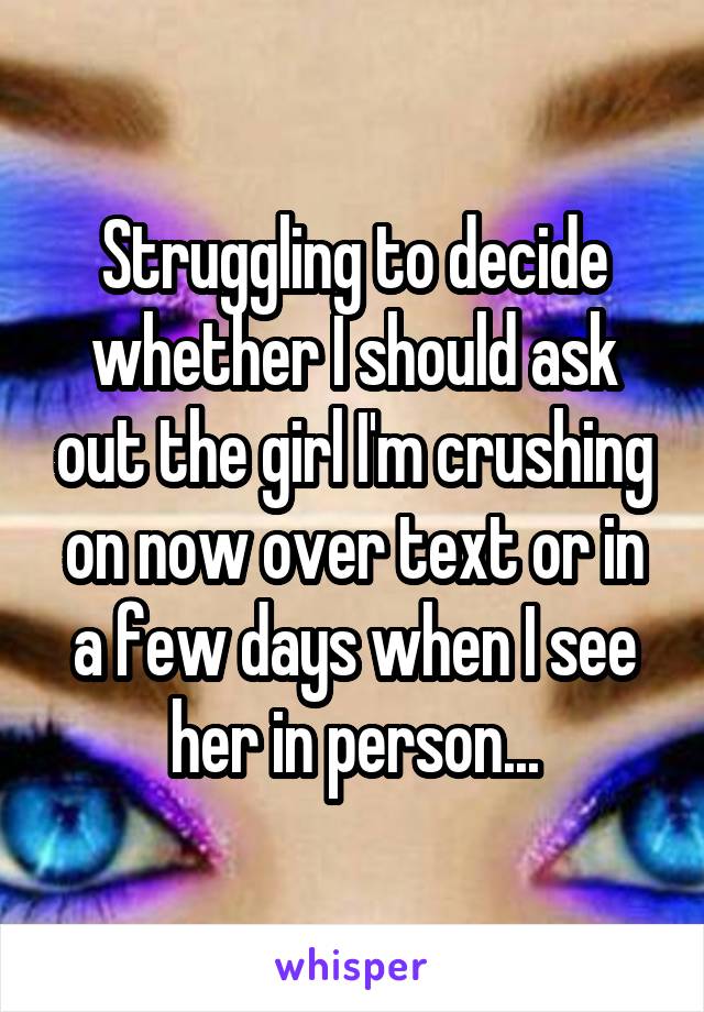 Struggling to decide whether I should ask out the girl I'm crushing on now over text or in a few days when I see her in person...