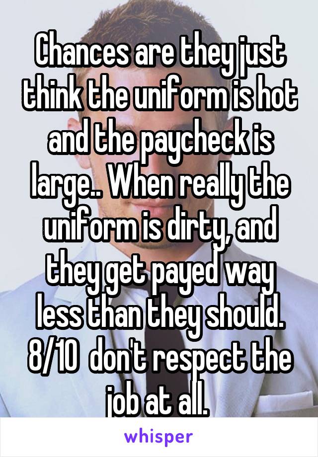 Chances are they just think the uniform is hot and the paycheck is large.. When really the uniform is dirty, and they get payed way less than they should. 8/10  don't respect the job at all. 