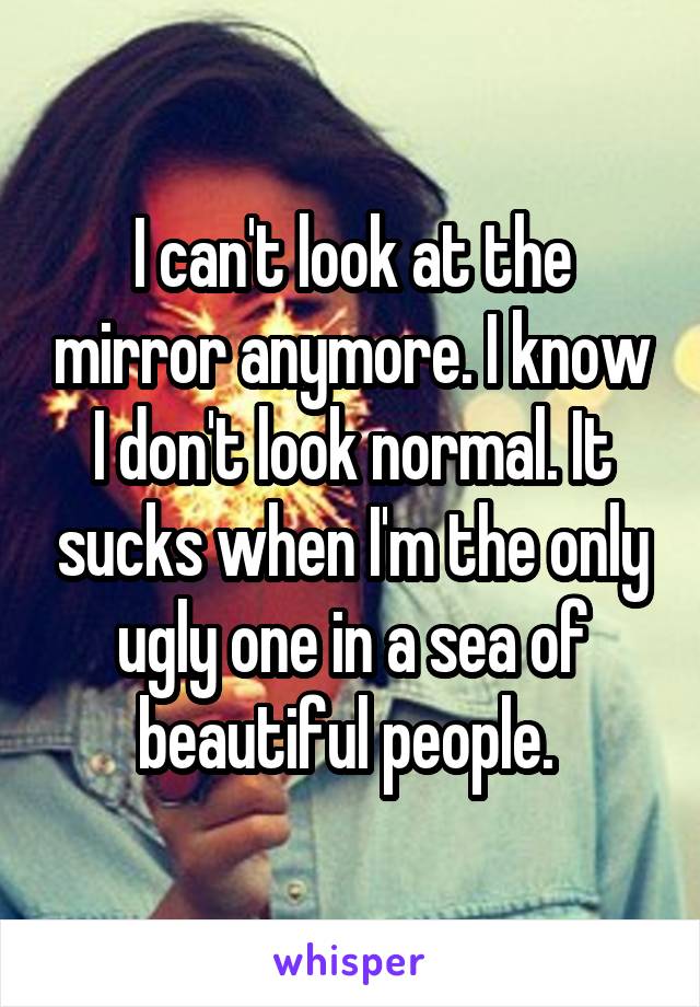 I can't look at the mirror anymore. I know I don't look normal. It sucks when I'm the only ugly one in a sea of beautiful people. 