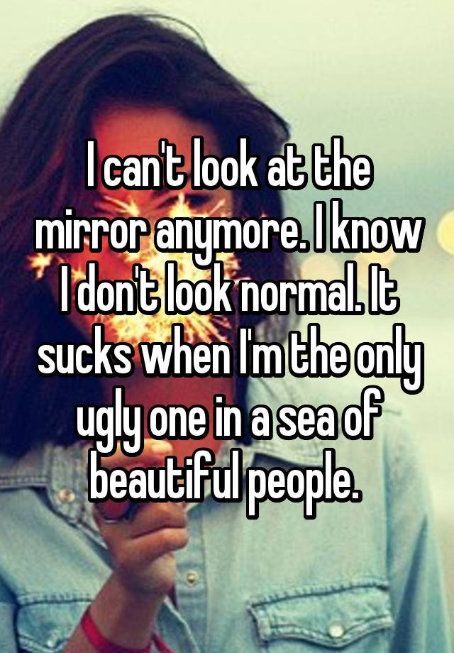 I can't look at the mirror anymore. I know I don't look normal. It sucks when I'm the only ugly one in a sea of beautiful people. 