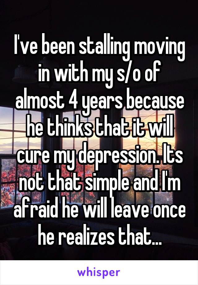 I've been stalling moving in with my s/o of almost 4 years because he thinks that it will cure my depression. Its not that simple and I'm afraid he will leave once he realizes that...