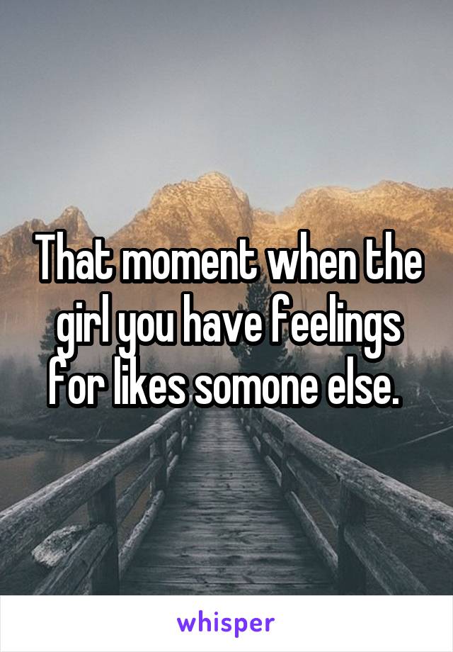 That moment when the girl you have feelings for likes somone else. 