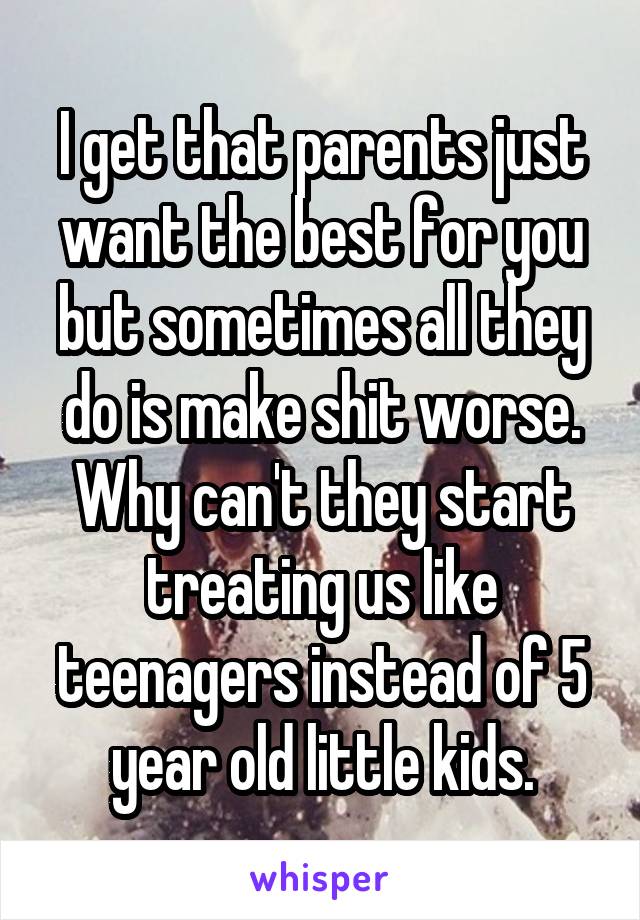 I get that parents just want the best for you but sometimes all they do is make shit worse. Why can't they start treating us like teenagers instead of 5 year old little kids.