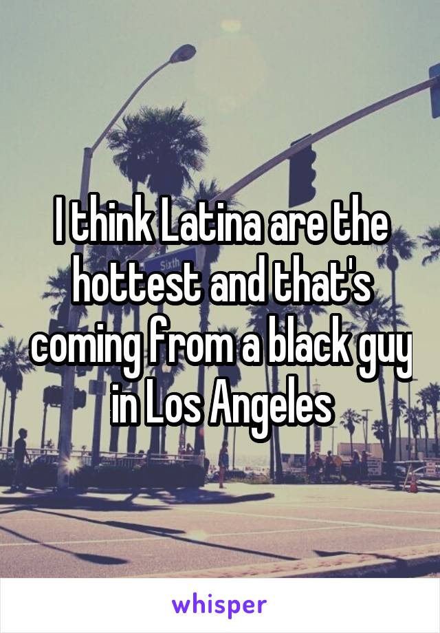 I think Latina are the hottest and that's coming from a black guy in Los Angeles