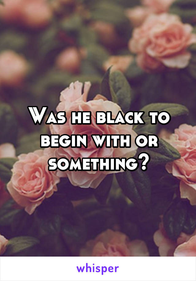 Was he black to begin with or something?
