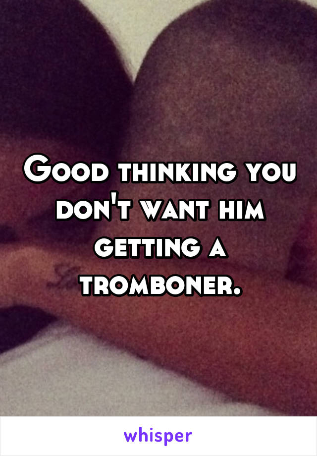 Good thinking you don't want him getting a tromboner.