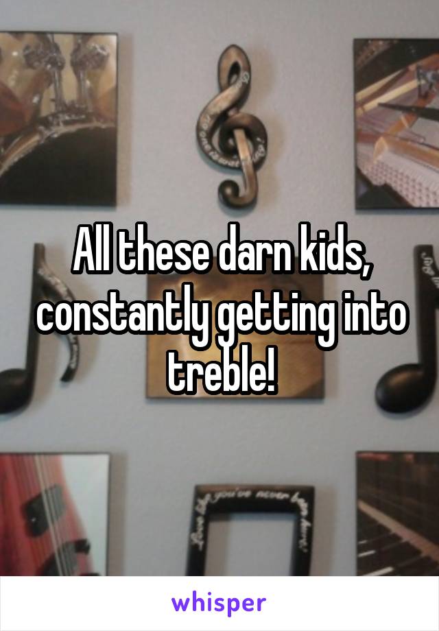 All these darn kids, constantly getting into treble!