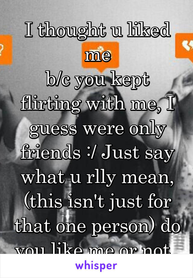 I thought u liked me
b/c you kept flirting with me, I guess were only friends :/ Just say what u rlly mean, (this isn't just for that one person) do you like me or not..