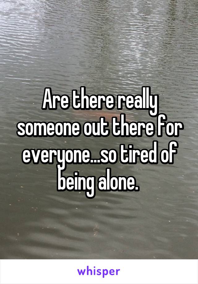 Are there really someone out there for everyone...so tired of being alone. 