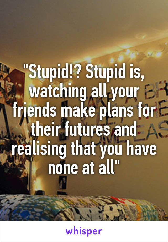 "Stupid!? Stupid is, watching all your friends make plans for their futures and realising that you have none at all"