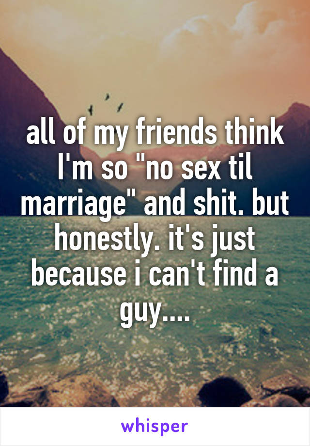 all of my friends think I'm so "no sex til marriage" and shit. but honestly. it's just because i can't find a guy....