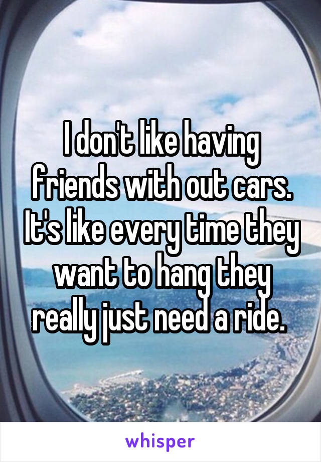 I don't like having friends with out cars. It's like every time they want to hang they really just need a ride. 