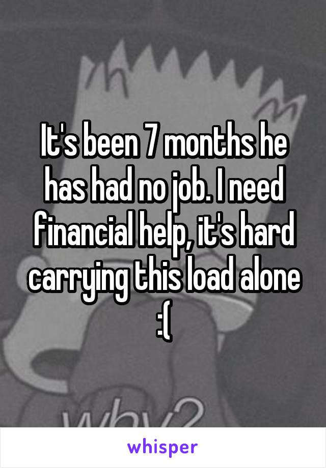 It's been 7 months he has had no job. I need financial help, it's hard carrying this load alone :(