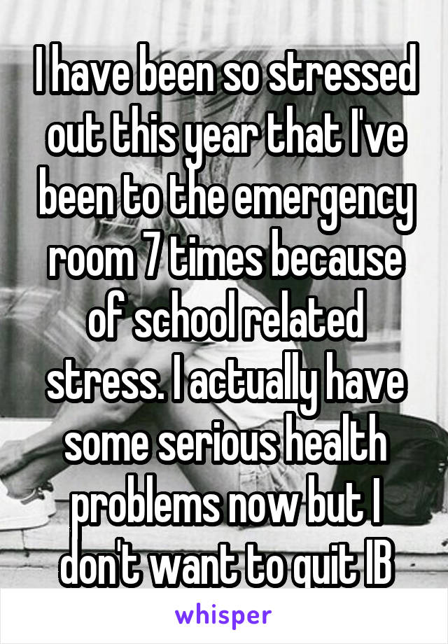 I have been so stressed out this year that I've been to the emergency room 7 times because of school related stress. I actually have some serious health problems now but I don't want to quit IB