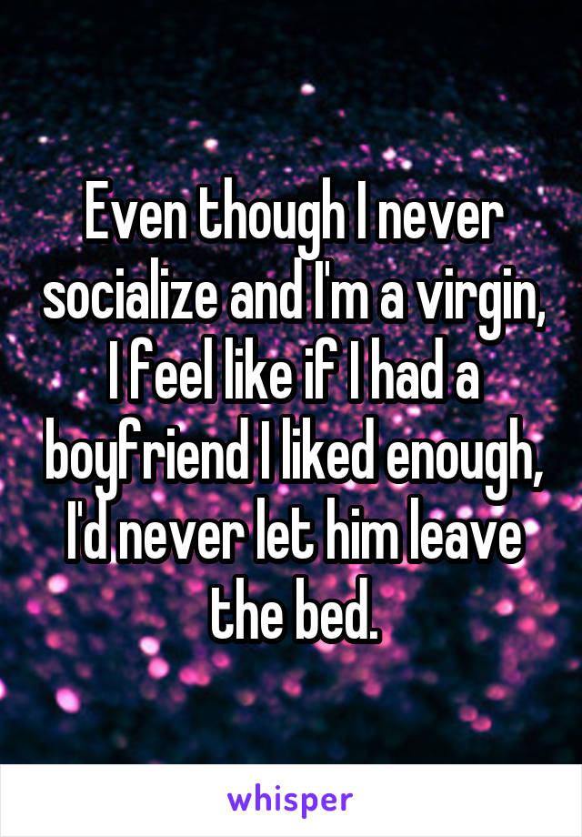 Even though I never socialize and I'm a virgin, I feel like if I had a boyfriend I liked enough, I'd never let him leave the bed.