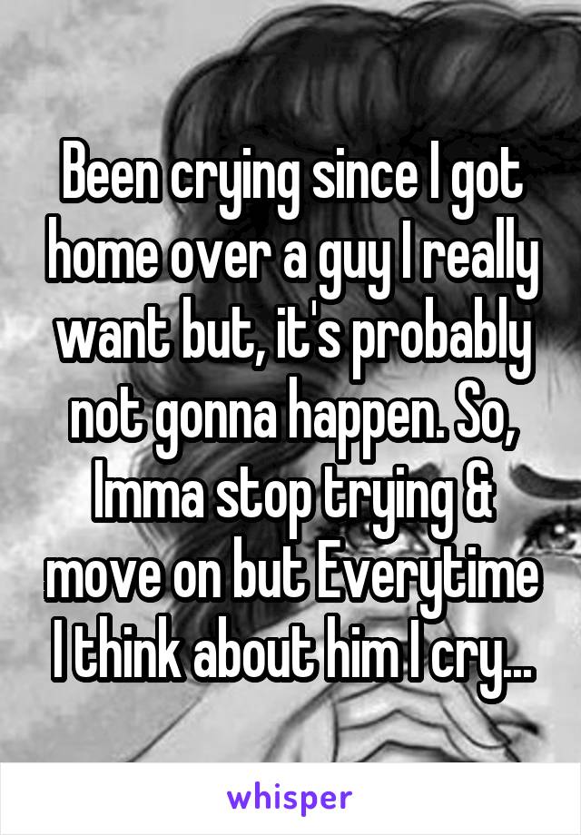 Been crying since I got home over a guy I really want but, it's probably not gonna happen. So, Imma stop trying & move on but Everytime I think about him I cry...