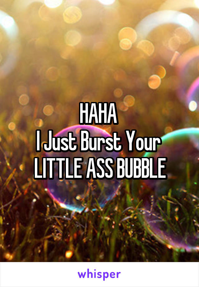 HAHA 
I Just Burst Your 
LITTLE ASS BUBBLE