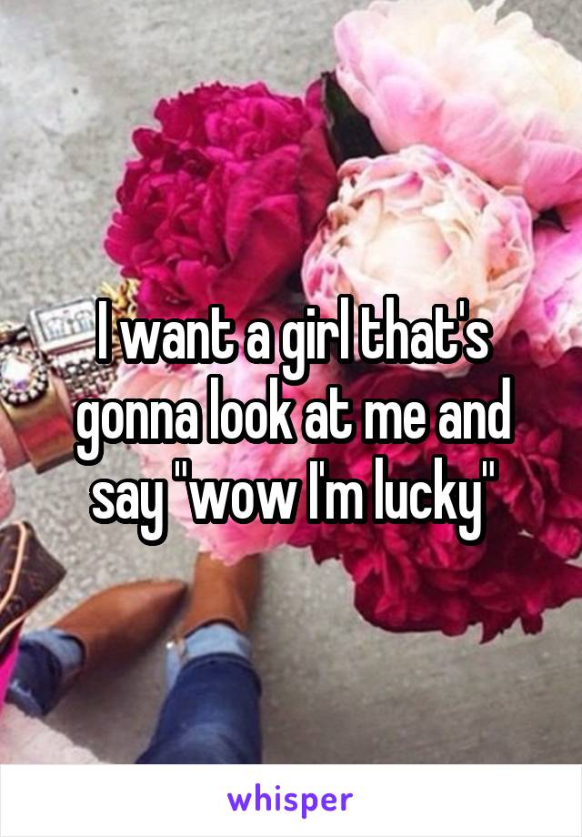 I want a girl that's gonna look at me and say "wow I'm lucky"