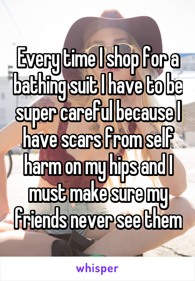 Every time I shop for a bathing suit I have to be super careful because I have scars from self harm on my hips and I must make sure my friends never see them