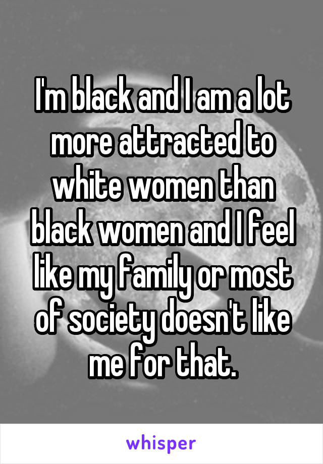 I'm black and I am a lot more attracted to white women than black women and I feel like my family or most of society doesn't like me for that.