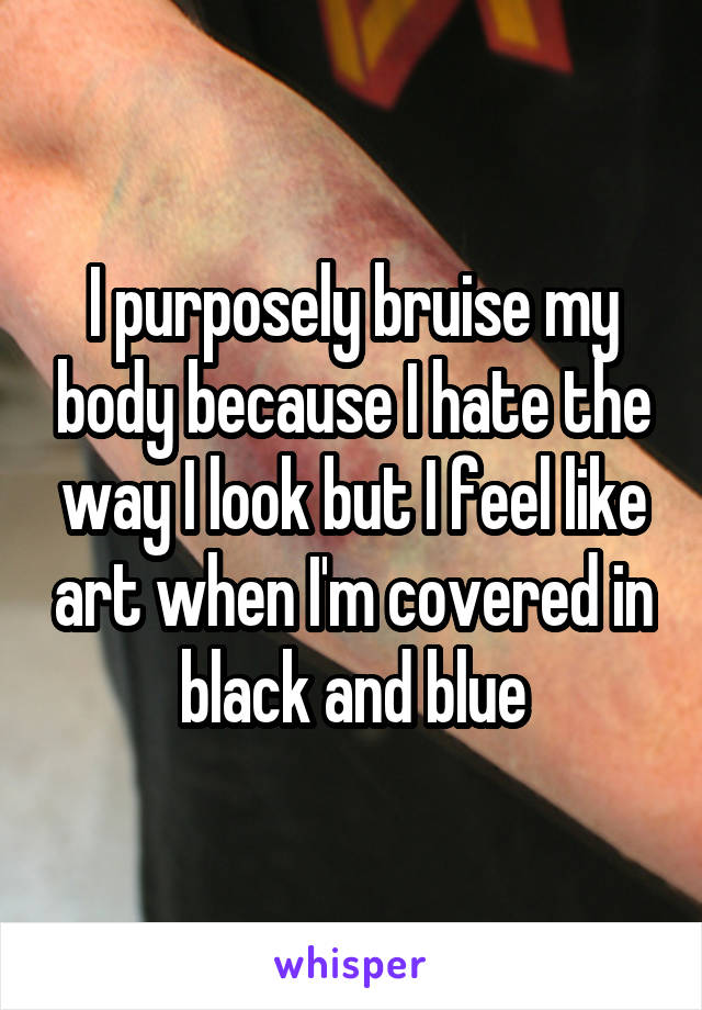 I purposely bruise my body because I hate the way I look but I feel like art when I'm covered in black and blue