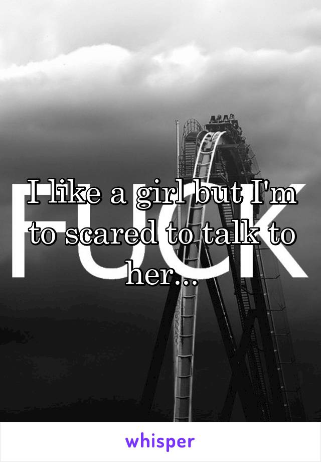 I like a girl but I'm to scared to talk to her...