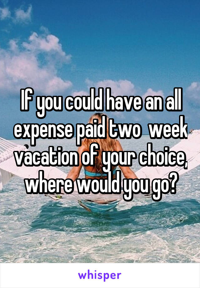 If you could have an all expense paid two  week vacation of your choice, where would you go?