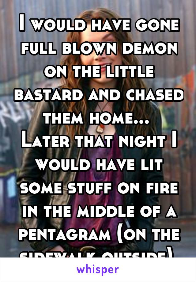 I would have gone full blown demon on the little bastard and chased them home... 
Later that night I would have lit some stuff on fire in the middle of a pentagram (on the sidewalk outside) 
