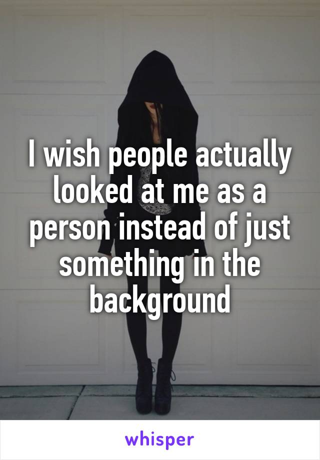 I wish people actually looked at me as a person instead of just something in the background