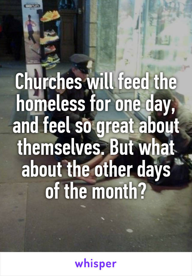 Churches will feed the homeless for one day, and feel so great about themselves. But what about the other days of the month?