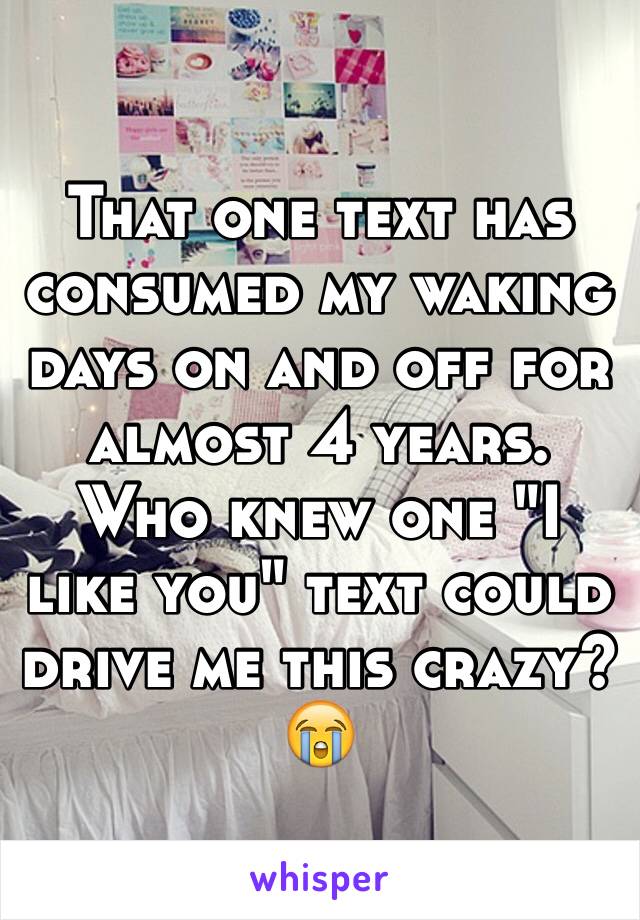 That one text has consumed my waking days on and off for almost 4 years. Who knew one "I like you" text could drive me this crazy? 😭