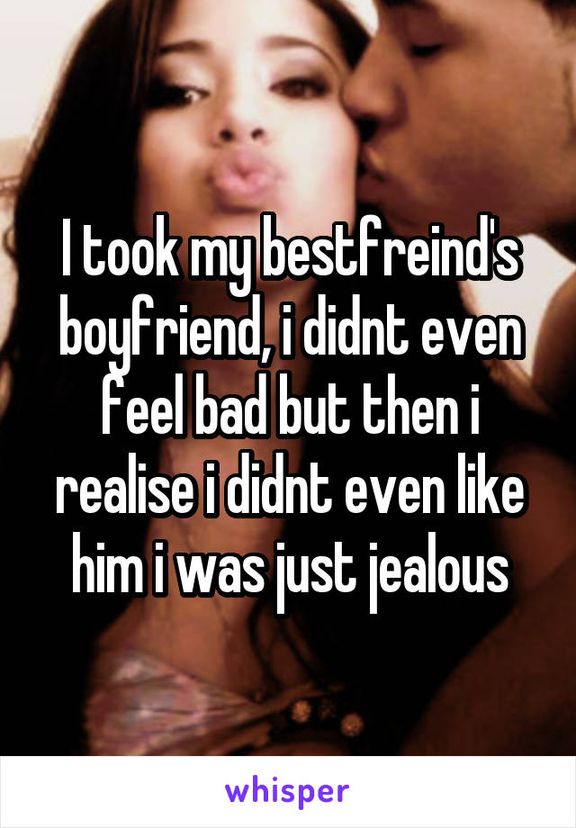 I took my bestfreind's boyfriend, i didnt even feel bad but then i realise i didnt even like him i was just jealous